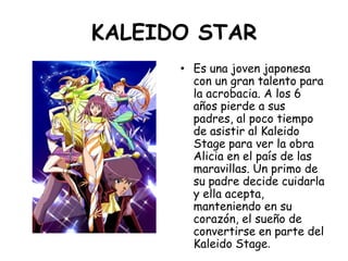 KALEIDO STAR<br />Es una joven japonesa con un gran talento para la acrobacia. A los 6 años pierde a sus padres, al poco t...