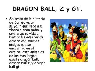 DRAGON BALL, Z y GT.<br />Se trata de la historia de Son Goku, un saiyajin que llega a la tierra siendo bebe, y comienza s...
