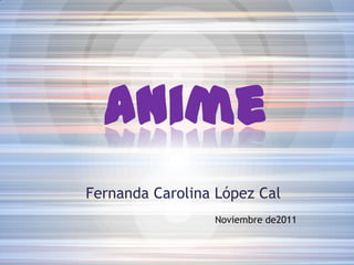 Anime
Fernanda Carolina López Cal
                 Noviembre de2011
 