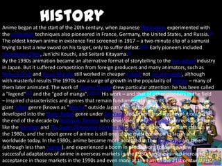 History
Anime began at the start of the 20th century, when Japanese filmmakers experimented with
the animation techniques also pioneered in France, Germany, the United States, and Russia.[3]
The oldest known anime in existence first screened in 1917 – a two-minute clip of a samurai
trying to test a new sword on his target, only to suffer defeat.[4][5] Early pioneers included
Shimokawa Oten, Jun'ichi Kouchi, and Seitarō Kitayama.[6]
By the 1930s animation became an alternative format of storytelling to the live-action industry
in Japan. But it suffered competition from foreign producers and many animators, such as
Noburō Ōfuji and Yasuji Murata still worked in cheaper cutout not cel animation, although
with masterful results The 1970s saw a surge of growth in the popularity of manga – many of
them later animated. The work of Osamu Tezuka drew particular attention: he has been called
a "legend"[13] and the "god of manga".[14][15] His work – and that of other pioneers in the field
– inspired characteristics and genres that remain fundamental elements of anime today. The
giant robot genre (known as "Mecha" outside Japan), for instance, took shape under Tezuka,
developed into the Super Robot genre under Go Nagai and others, and was revolutionized at
the end of the decade by Yoshiyuki Tomino who developed the Real Robot genre. Robot anime
like the Gundam and The Super Dimension Fortress Macross series became instant classics in
the 1980s, and the robot genre of anime is still one of the most common in Japan and
worldwide today. In the 1980s, anime became more accepted in the mainstream in Japan
(although less than manga), and experienced a boom in production. Following a few
successful adaptations of anime in overseas markets in the 1980s, anime gained increased
acceptance in those markets in the 1990s and even more at the turn of the 21st century.
 