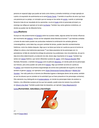 persona en especial (algo que puede ser tanto como drama y comedia romántica), el mejor ejemplo en
cuánto a la expresión de sentimientos es la serieCandy Candy. Y también el sacrificio de amor que hace
una persona por su pareja, un concepto que se maneja en las series de acción, cuando un personaje
femenino trata de ser rescatada de los oponentes, ocurre el duelo entre el personaje principal y su
enemigo (se refleja por ejemplo en la serie InuYasha). También hay varios géneros románticos, en
donde se pueden dar de diferente forma.

[editar]Realismo

Aunque es más predominante la fantasía sobre los sucesos reales, algunas series han tenido influencia
del movimiento del realismo, incluso se han adaptado obras literarias al anime.11 Las historias contadas
a través de este medio pueden ser producidas mediante la combinación de variados géneros
cinematográficos, como tales hay una gran cantidad de temas, pueden describir acontecimientos
históricos, como los citados después. Algo que sí se tiene que tomar en cuenta es que en el anime se
reflejan la cultura y las tradiciones japonesas.12 Las ideas populares de los personajes son: la
persistencia, la falta de voluntad de entrega de personas muy poderosas o las circunstancias, de que la
idea de la libre determinación y la elección de vida, tienen algo importante en la moral. También hay
series con drama histórico, que narran diferentes sucesos de Japón, como Rurouni Kenshin Meiji
Kenkaku Romantan, o también de Europa como la película Steamboy, en donde parte de los personajes
son ficticios, pero otros pueden ser parte de la historia. Algo que también se toma en cuenta es
la política, que inclusive los primeros largometrajes de anime eran publicidad de la guerra, en donde
también el género mecha, con ejemplos como Super Dimensional Fortress Macross o Mobile Suit
Gundam , han sido parte de un dominio de diferentes lugares e ideologías dentro de las series, también
se ven los abusos que se cometen en la autoridad (que se hace presente en los personajes contrarios).
Otro elemento muy distinguido es el existencialismo, en donde los personajes tratan de analizar su
historia, y los diferentes sucesos por los que han pasado, puede verse de manera muy profunda
en Ghost in the Shell. También puede tratar de desastres, por ejemplo Tokyo Magnitude 8.0.

[editar]Humanidad, naturaleza y tecnología




Logo de Dragon Ball Z.
 