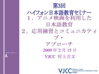 １．アニメ映画を利用した 日本語教育 ２．応用練習とコミュニカティブ・ アプローチ 2009 年 2 月 15 日 VJCC  村上吉文 