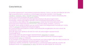 Caracteristicas:
Os animes apresentam características bastante distintas, como o uso de uma direção de arte
ágil, enquadramentos ousados e a abordagem de temas variados, como ficção
científica, aventura, terror, infantile romance. É bastante comum, mesmo nas produções
infantis, encontrar situações de humor adultas.
Há também na animação japonesa grande presença de personagens bem-
humorados, mesmo que alguns tenham uma conotação homossexual. As duas
características são reflexos da cultura japonesa, onde não há muita distinção entre
homossexuais e heterossexuais[carece de fontes], mas fora deste contexto, como no
Ocidente, essas ações acabam por ser muitas vezes mal interpretadas, levando em muitos
casos à censura e adaptação de personagens.
Em muitas produções pode-se conferir caracterizações exageradas de sinais visíveis de
sentimentos, como:
gota de água que aparece do lado do rosto do personagem representando
constrangimento;
diminuição súbita do personagem representando vergonha ou medo;
nervos estilizados, dentes ou chifres aparecendo repentinamente nos personagens
representando raiva ou maldade.
A voz também é um elemento muito importante num personagem. Elas são selecionadas de
acordo com a personalidade dos personagens. Vozes muito
poderosas, infantis, estridentes, harmoniosas ou cavernosas fazem parte do universo de
qualquer anime, e os dubladores ou seiyu são alvos da admiração de muitos fãs.
 