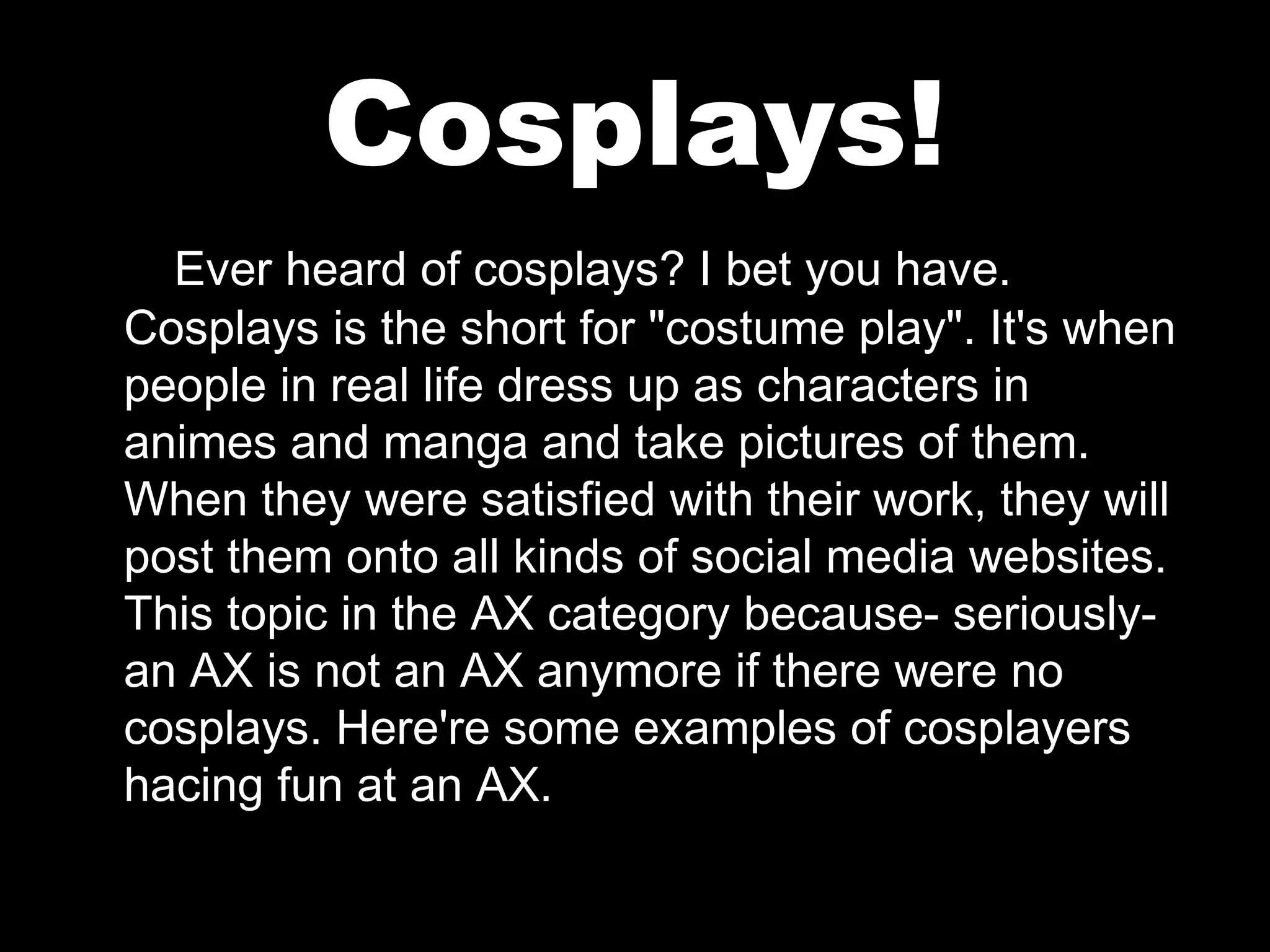 Cosplays!
Ever heard of cosplays? I bet you have.
Cosplays is the short for "costume play". It's when
people in real life dress up as characters in
animes and manga and take pictures of them.
When they were satisfied with their work, they will
post them onto all kinds of social media websites.
This topic in the AX category because- seriouslyan AX is not an AX anymore if there were no
cosplays. Here're some examples of cosplayers
hacing fun at an AX.

 