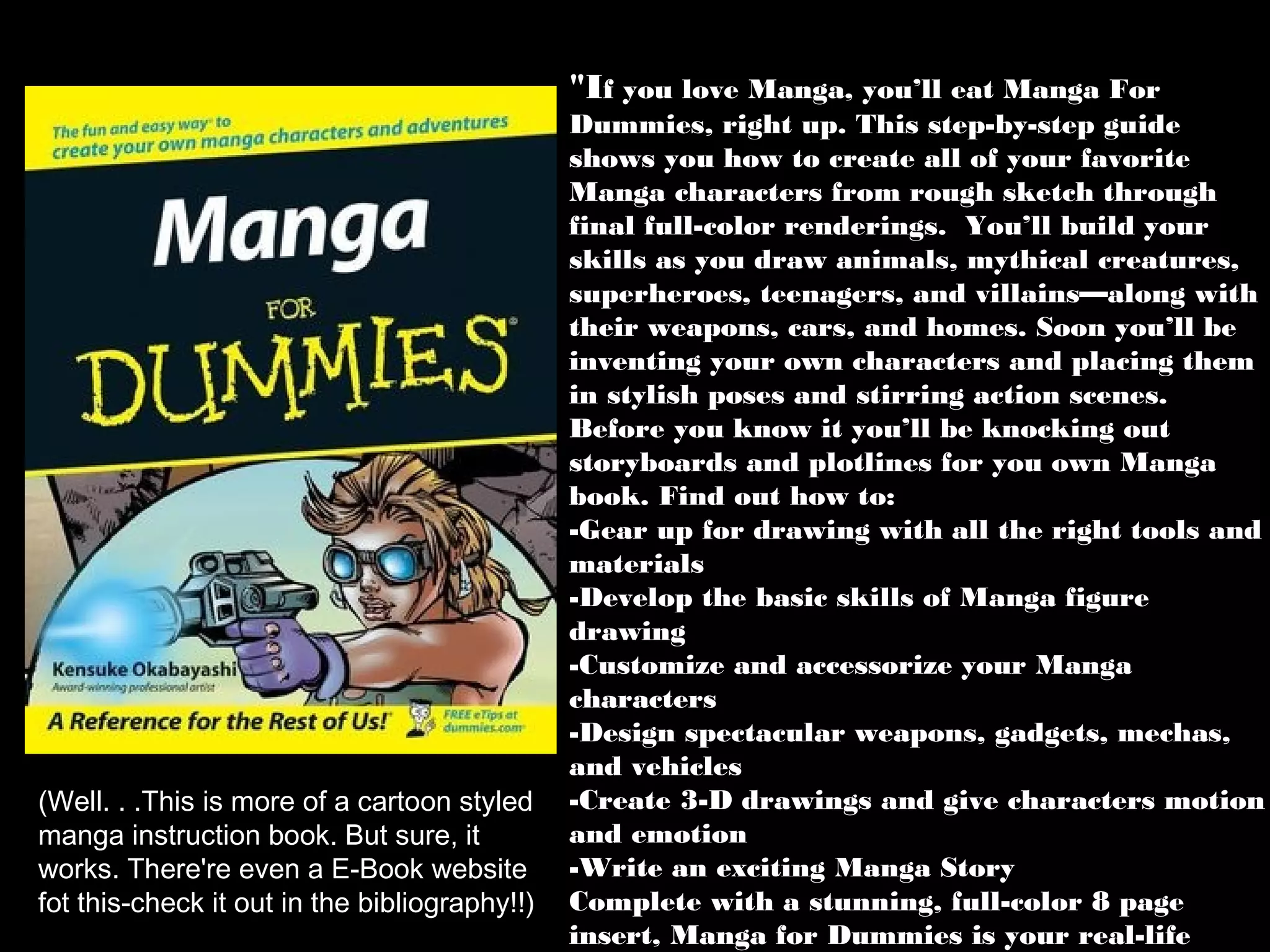 "If you love Manga, you’ll eat Manga For

(Well. . .This is more of a cartoon styled
manga instruction book. But sure, it
works. There're even a E-Book website
fot this-check it out in the bibliography!!)

Dummies, right up. This step-by-step guide
shows you how to create all of your favorite
Manga characters from rough sketch through
final full-color renderings. You’ll build your
skills as you draw animals, mythical creatures,
superheroes, teenagers, and villains—along with
their weapons, cars, and homes. Soon you’ll be
inventing your own characters and placing them
in stylish poses and stirring action scenes.
Before you know it you’ll be knocking out
storyboards and plotlines for you own Manga
book. Find out how to:
-Gear up for drawing with all the right tools and
materials
-Develop the basic skills of Manga figure
drawing
-Customize and accessorize your Manga
characters
-Design spectacular weapons, gadgets, mechas,
and vehicles
-Create 3-D drawings and give characters motion
and emotion
-Write an exciting Manga Story
Complete with a stunning, full-color 8 page
insert, Manga for Dummies is your real-life

 