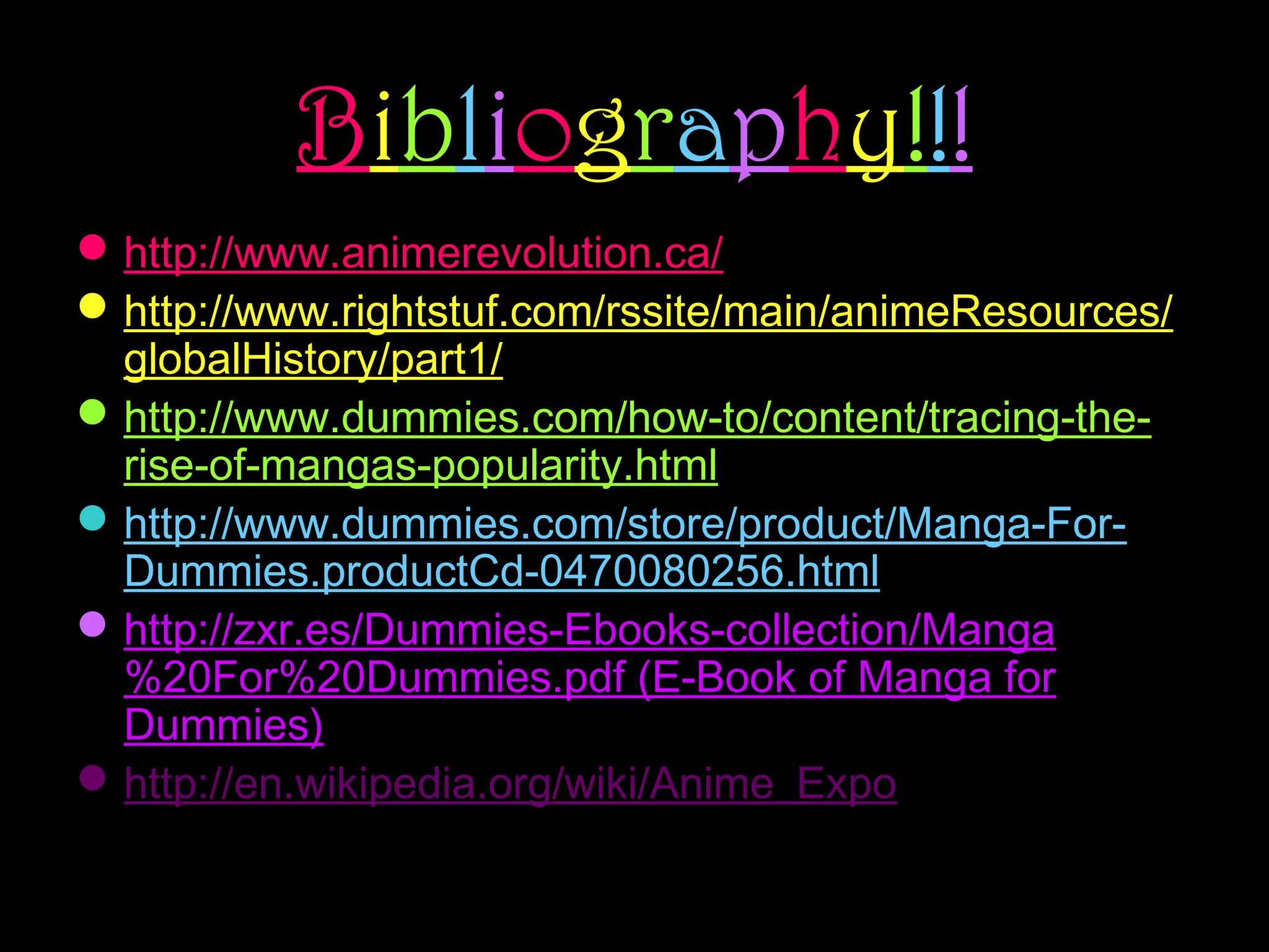 Bibliography!!!
 http://www.animerevolution.ca/
 http://www.rightstuf.com/rssite/main/animeResources/
globalHistory/part1/
 http://www.dummies.com/how-to/content/tracing-therise-of-mangas-popularity.html
 http://www.dummies.com/store/product/Manga-ForDummies.productCd-0470080256.html
 http://zxr.es/Dummies-Ebooks-collection/Manga
%20For%20Dummies.pdf (E-Book of Manga for
Dummies)
 http://en.wikipedia.org/wiki/Anime_Expo

 
