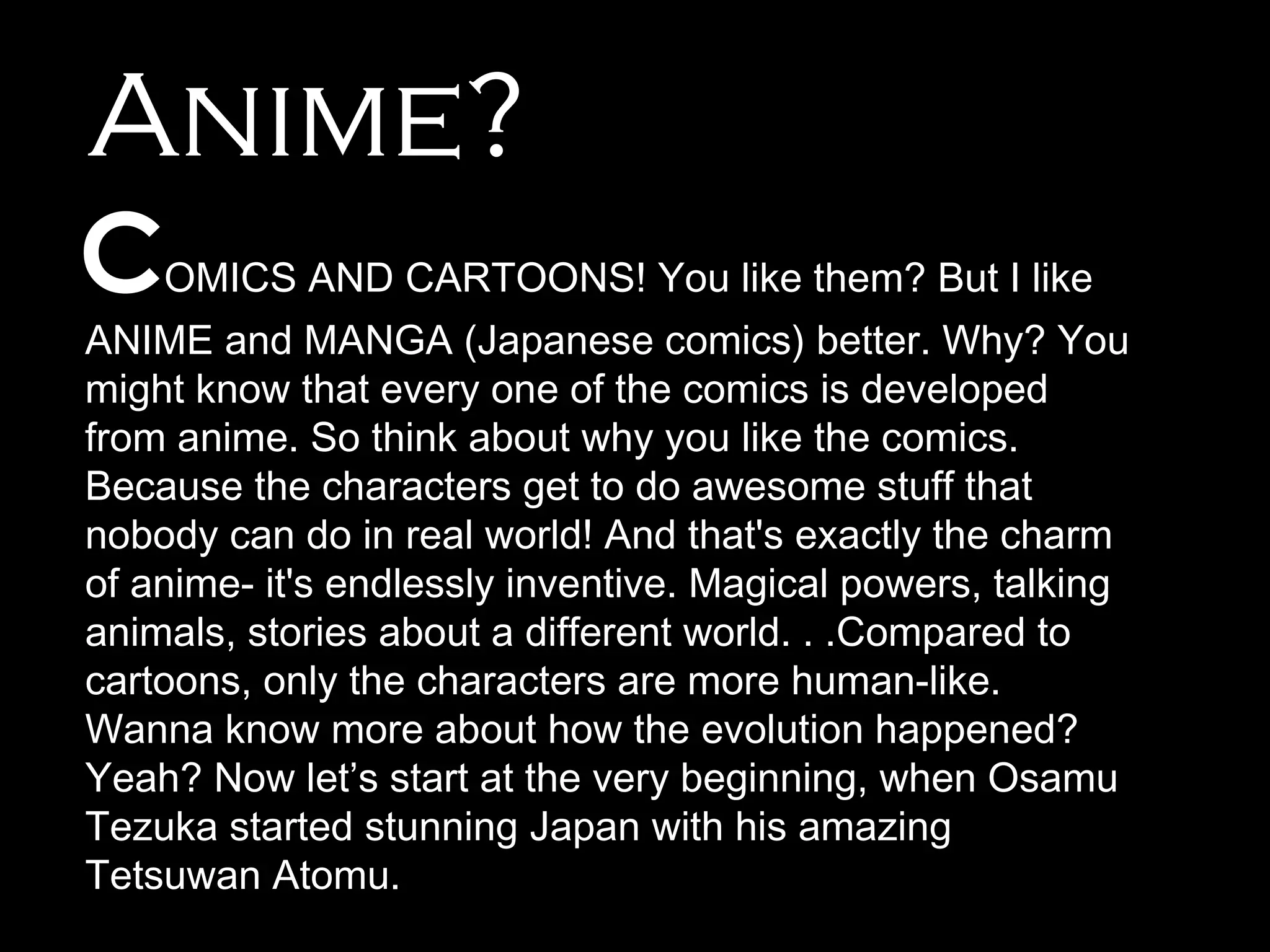 Anime?
C

OMICS AND CARTOONS! You like them? But I like

ANIME and MANGA (Japanese comics) better. Why? You
might know that every one of the comics is developed
from anime. So think about why you like the comics.
Because the characters get to do awesome stuff that
nobody can do in real world! And that's exactly the charm
of anime- it's endlessly inventive. Magical powers, talking
animals, stories about a different world. . .Compared to
cartoons, only the characters are more human-like.
Wanna know more about how the evolution happened?
Yeah? Now let’s start at the very beginning, when Osamu
Tezuka started stunning Japan with his amazing
Tetsuwan Atomu.

 