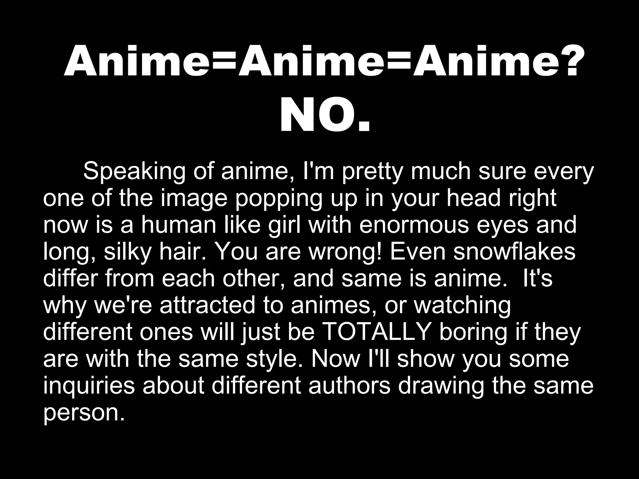 Anime=Anime=Anime?

NO.

Speaking of anime, I'm pretty much sure every
one of the image popping up in your head right
now is a human like girl with enormous eyes and
long, silky hair. You are wrong! Even snowflakes
differ from each other, and same is anime. It's
why we're attracted to animes, or watching
different ones will just be TOTALLY boring if they
are with the same style. Now I'll show you some
inquiries about different authors drawing the same
person.

 