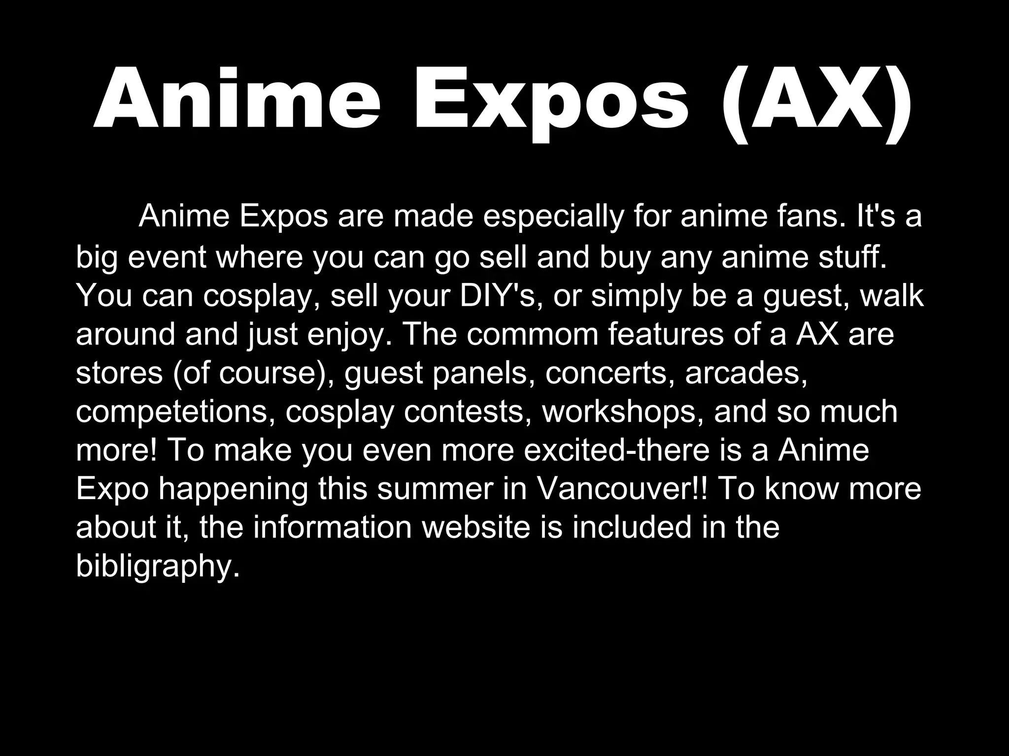 Anime Expos (AX)
Anime Expos are made especially for anime fans. It's a
big event where you can go sell and buy any anime stuff.
You can cosplay, sell your DIY's, or simply be a guest, walk
around and just enjoy. The commom features of a AX are
stores (of course), guest panels, concerts, arcades,
competetions, cosplay contests, workshops, and so much
more! To make you even more excited-there is a Anime
Expo happening this summer in Vancouver!! To know more
about it, the information website is included in the
bibligraphy.

 