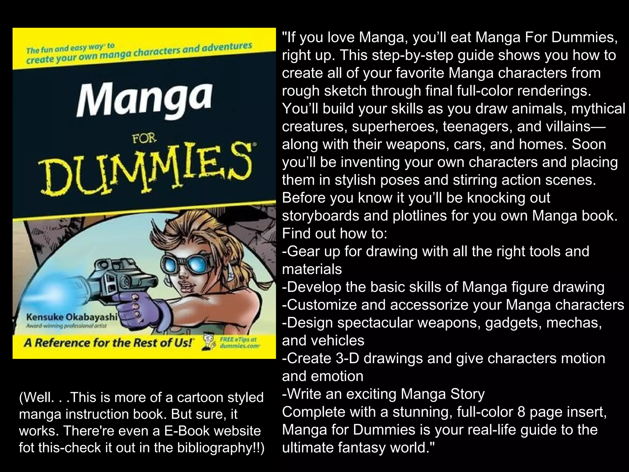 (Well. . .This is more of a cartoon styled
manga instruction book. But sure, it
works. There're even a E-Book website
fot this-check it out in the bibliography!!)

"If you love Manga, you’ll eat Manga For Dummies,
right up. This step-by-step guide shows you how to
create all of your favorite Manga characters from
rough sketch through final full-color renderings.
You’ll build your skills as you draw animals, mythical
creatures, superheroes, teenagers, and villains—
along with their weapons, cars, and homes. Soon
you’ll be inventing your own characters and placing
them in stylish poses and stirring action scenes.
Before you know it you’ll be knocking out
storyboards and plotlines for you own Manga book.
Find out how to:
-Gear up for drawing with all the right tools and
materials
-Develop the basic skills of Manga figure drawing
-Customize and accessorize your Manga characters
-Design spectacular weapons, gadgets, mechas,
and vehicles
-Create 3-D drawings and give characters motion
and emotion
-Write an exciting Manga Story
Complete with a stunning, full-color 8 page insert,
Manga for Dummies is your real-life guide to the
ultimate fantasy world."

 