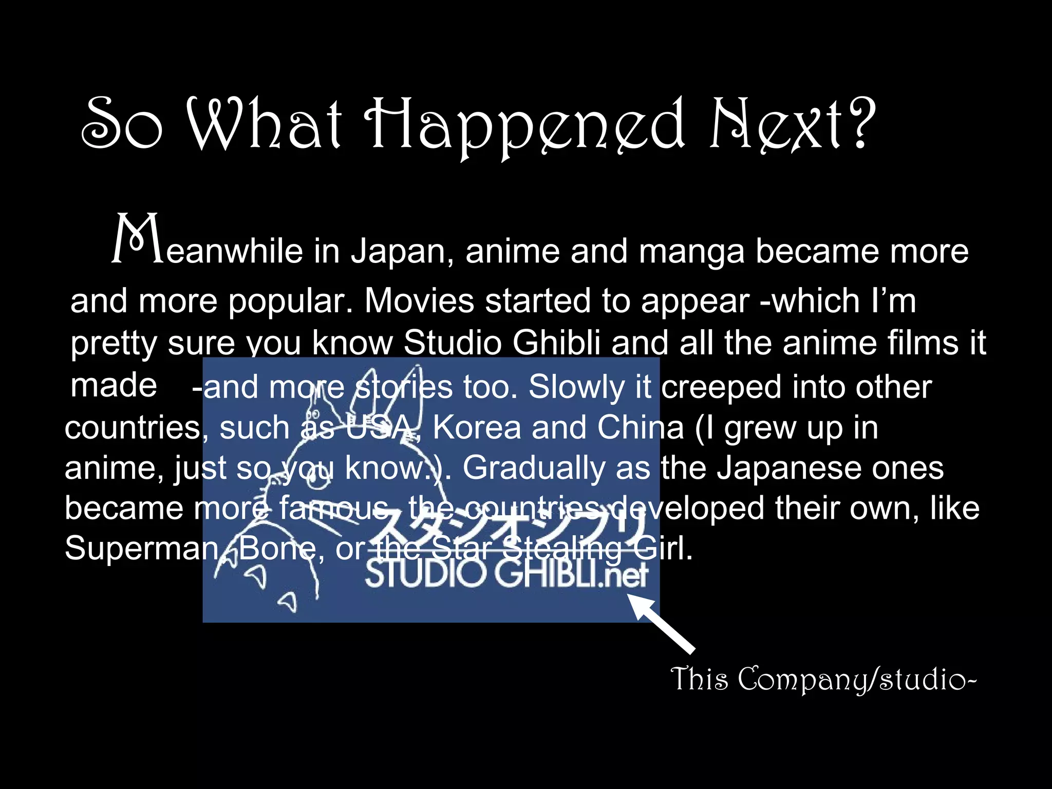 So What Happened Next?
Meanwhile in Japan, anime and manga became more

and more popular. Movies started to appear -which I’m
pretty sure you know Studio Ghibli and all the anime films it
made -and more stories too. Slowly it creeped into other
countries, such as USA, Korea and China (I grew up in
anime, just so you know.). Gradually as the Japanese ones
became more famous, the countries developed their own, like
Superman, Bone, or the Star Stealing Girl.

This Company/studio-

 