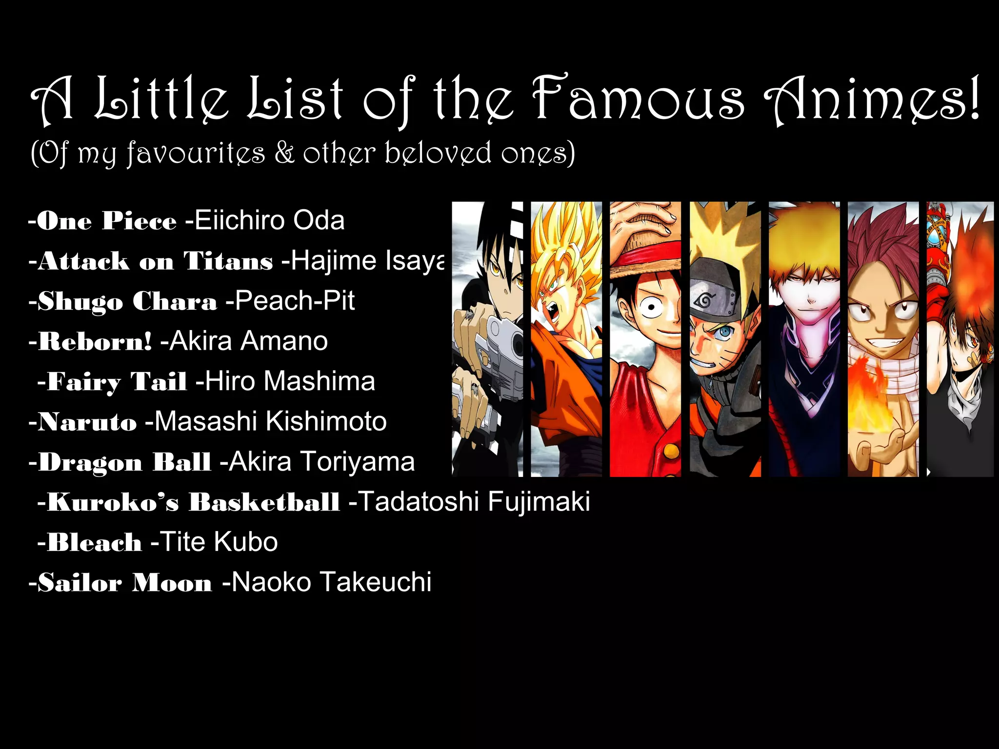 A Little List of the Famous Animes!
(Of my favourites & other beloved ones)

　　
-One Piece -Eiichiro Oda
-Attack on Titans -Hajime Isayama
-Shugo Chara -Peach-Pit
-Reborn! -Akira Amano
　　 -Fairy Tail -Hiro Mashima
-Naruto -Masashi Kishimoto
-Dragon Ball -Akira Toriyama
　　 -Kuroko’s Basketball -Tadatoshi Fujimaki
　　 -Bleach -Tite Kubo
-Sailor Moon -Naoko Takeuchi

 