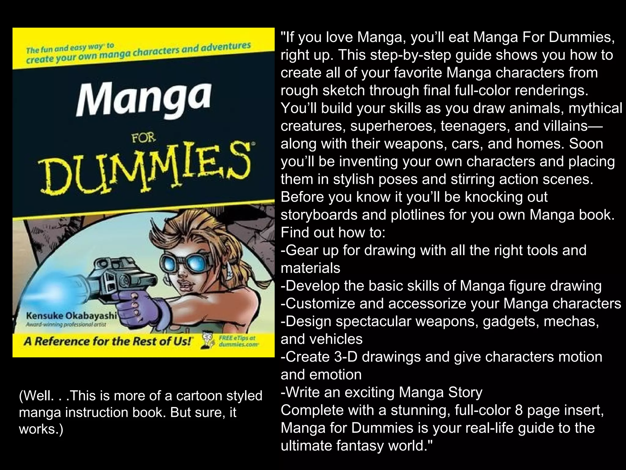 (Well. . .This is more of a cartoon styled
manga instruction book. But sure, it
works.)

"If you love Manga, you’ll eat Manga For Dummies,
right up. This step-by-step guide shows you how to
create all of your favorite Manga characters from
rough sketch through final full-color renderings.
You’ll build your skills as you draw animals, mythical
creatures, superheroes, teenagers, and villains—
along with their weapons, cars, and homes. Soon
you’ll be inventing your own characters and placing
them in stylish poses and stirring action scenes.
Before you know it you’ll be knocking out
storyboards and plotlines for you own Manga book.
Find out how to:
-Gear up for drawing with all the right tools and
materials
-Develop the basic skills of Manga figure drawing
-Customize and accessorize your Manga characters
-Design spectacular weapons, gadgets, mechas,
and vehicles
-Create 3-D drawings and give characters motion
and emotion
-Write an exciting Manga Story
Complete with a stunning, full-color 8 page insert,
Manga for Dummies is your real-life guide to the
ultimate fantasy world."

 