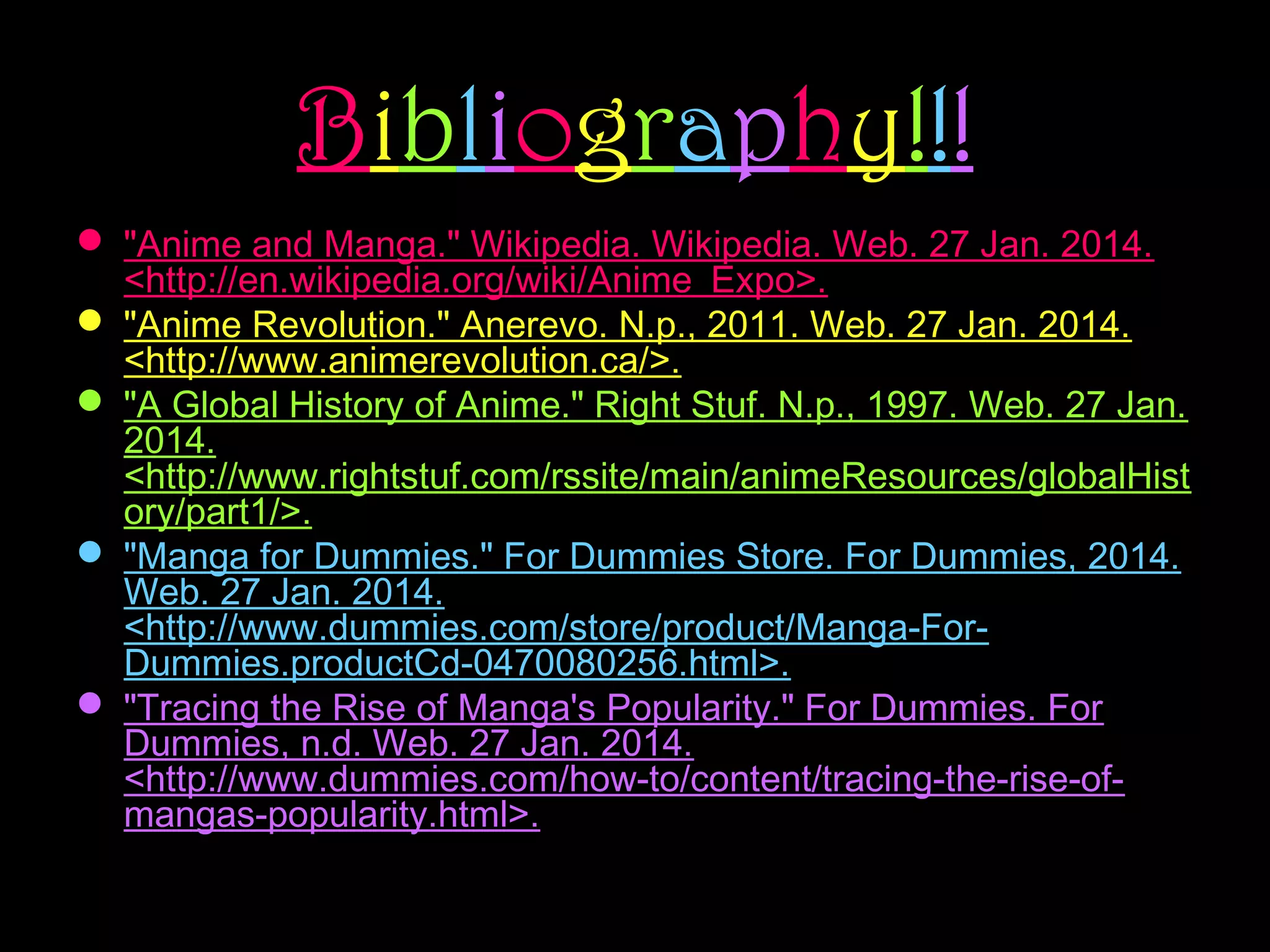Bibliography!!!
 "Anime and Manga." Wikipedia. Wikipedia. Web. 27 Jan. 2014.
<http://en.wikipedia.org/wiki/Anime_Expo>.
 "Anime Revolution." Anerevo. N.p., 2011. Web. 27 Jan. 2014.
<http://www.animerevolution.ca/>.
 "A Global History of Anime." Right Stuf. N.p., 1997. Web. 27 Jan.
2014.
<http://www.rightstuf.com/rssite/main/animeResources/globalHist
ory/part1/>.
 "Manga for Dummies." For Dummies Store. For Dummies, 2014.
Web. 27 Jan. 2014.
<http://www.dummies.com/store/product/Manga-ForDummies.productCd-0470080256.html>.
 "Tracing the Rise of Manga's Popularity." For Dummies. For
Dummies, n.d. Web. 27 Jan. 2014.
<http://www.dummies.com/how-to/content/tracing-the-rise-ofmangas-popularity.html>.

 