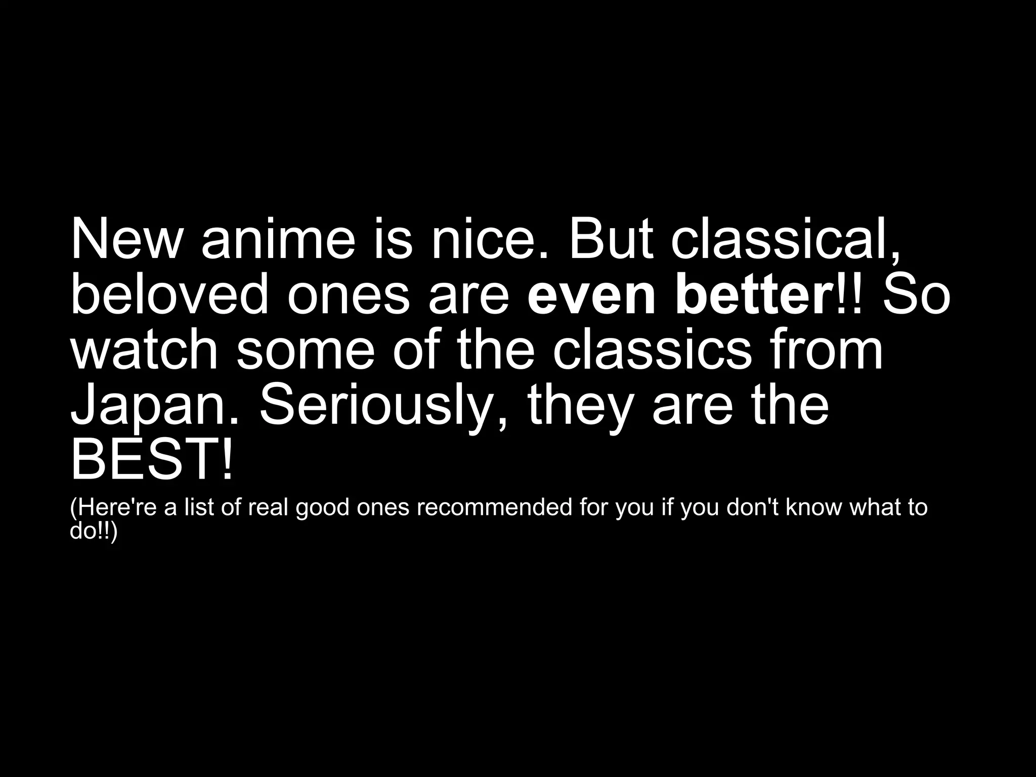 New anime is nice. But classical,
beloved ones are even better!! So
watch some of the classics from
Japan. Seriously, they are the
BEST!
(Here're a list of real good ones recommended for you if you don't know what to
do!!)

 