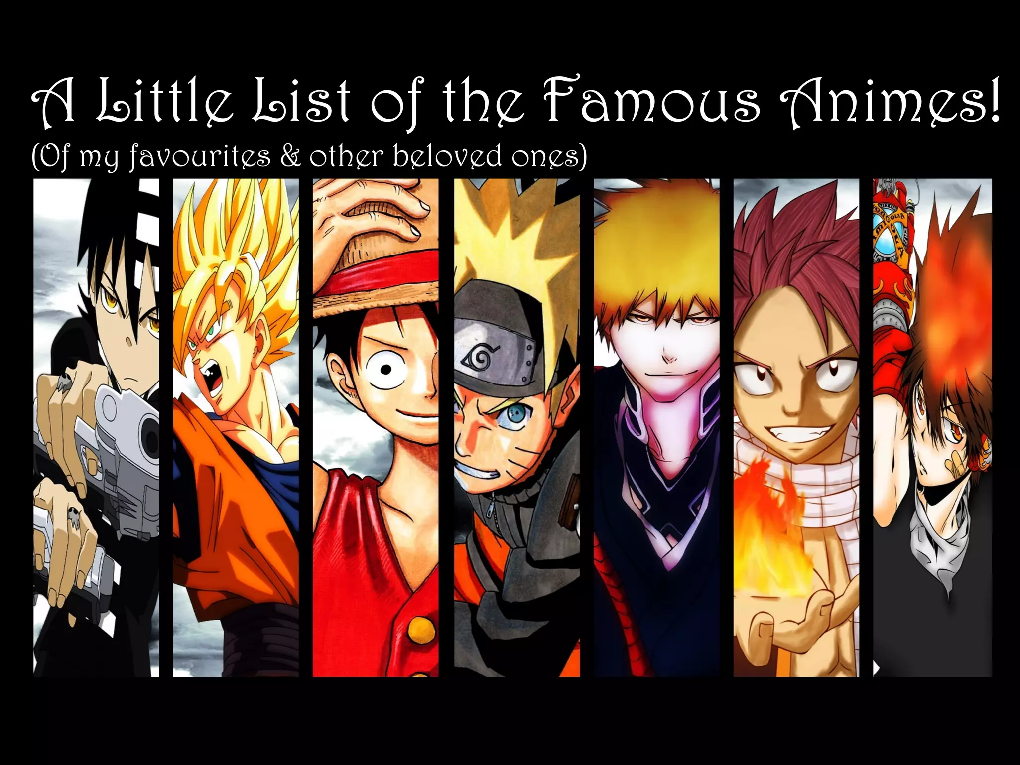 A Little List of the Famous Animes!
(Of my favourites & other beloved ones)

　　
-One Piece -Eiichiro Oda
-Attack on Titans -Hajime Isayama
-Shugo Chara -Peach-Pit
-Reborn! -Akira Amano
　　 -Fairy Tail -Hiro Mashima
-Naruto -Masashi Kishimoto
-Dragon Ball -Akira Toriyama
　　 -Kuroko’s Basketball -Tadatoshi Fujimaki
　　 -Bleach -Tite Kubo
-Sailor Moon -Naoko Takeuchi

 