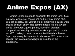 Anime Expos (AX)
Anime Expos are made especially for anime fans. It's a
big event where you can go sell and buy any anime stuff.
You can cosplay, sell your DIY's, or simply be a guest, walk
around and just enjoy. The commom features of a AX are
stores (of course), guest panels, concerts, arcades,
competetions, cosplay contests, workshops, and so much
more! To make you even more excited-there is a Anime
Expo happening this summer in Vancouver!! To know more
about it, the information website is included in the
bibligraphy.

 