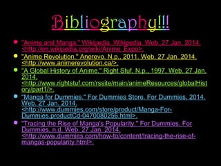 Bibliography!!!
 "Anime and Manga." Wikipedia. Wikipedia. Web. 27 Jan. 2014.
<http://en.wikipedia.org/wiki/Anime_Expo>.
 "Anime Revolution." Anerevo. N.p., 2011. Web. 27 Jan. 2014.
<http://www.animerevolution.ca/>.
 "A Global History of Anime." Right Stuf. N.p., 1997. Web. 27 Jan.
2014.
<http://www.rightstuf.com/rssite/main/animeResources/globalHist
ory/part1/>.
 "Manga for Dummies." For Dummies Store. For Dummies, 2014.
Web. 27 Jan. 2014.
<http://www.dummies.com/store/product/Manga-ForDummies.productCd-0470080256.html>.
 "Tracing the Rise of Manga's Popularity." For Dummies. For
Dummies, n.d. Web. 27 Jan. 2014.
<http://www.dummies.com/how-to/content/tracing-the-rise-ofmangas-popularity.html>.

 