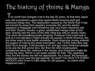The history of Anime & Manga
The world had changed a lot in the last 33 years. At that time Japan

　　

was still considered a place that copied North America stuff and
produced cheap toys. The destruction caused by the World War II has
not moved far away from people’s everyday life, and the atomic
explosion in Nagasaki and Hiroshima was very fresh memories still.
And then Osamu Tazuka- a great, established manga artist at that
time- bravely told the story of the little robot boy with an atomic heart.
This show did something pretty amazing: Producer Fred Ladd took a
look at it and decided it might actually be popular in North America, but
the show need to look better somehow. Soon American money entered
the project of making-this show-look-better, and Ta-Da! Astro Boy was
born! Sure enough, it did became a hit, and got many Amarican people
to be one the first anime fans. But then the USA broadcasters
complained about the violence in the shows, and characters might die
during the story. Which is not really suitable for kids. The Japanese
tried, but the stories are still not appropriate. As a result, the American
audiences never saw the last episode. So what? You think IT'S OVER?
NOOO?!! (Hint: Even in USA today it's still popular... so watch what
happened next.)

 