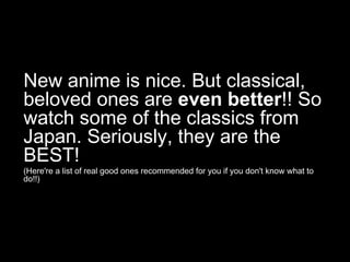 New anime is nice. But classical,
beloved ones are even better!! So
watch some of the classics from
Japan. Seriously, they are the
BEST!
(Here're a list of real good ones recommended for you if you don't know what to
do!!)

 