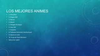 LOS MEJORES ANIMES
•

1. One piece

•

2. Dragon Ball

•

3. Naruto

•

4. Bleach

•

5. Shingeki No Kyojin

•

6. Fairy Tail

•

7. Inuyasha

•

8. Fullmetal Alchemist: Brotherhood

•

9. Sword art onlin

•

10. Yu-gi-oh! Duel Monsters

•

Sakura kar captor

 
