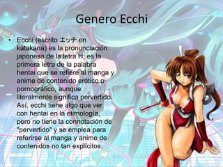 Genero Ecchi
• Ecchi (escrito エッチ en
katakana) es la pronunciación
japonesa de la letra H; es la
primera letra de la palabra
hentai que se refiere al manga y
anime de contenido erótico o
pornográfico, aunque
literalmente significa pervertido.
Así, ecchi tiene algo que ver
con hentai en la etimología,
pero no tiene la connotación de
"pervertido" y se emplea para
referirse al manga y anime de
contenidos no tan explícitos.
 