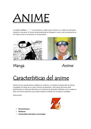 ANIME 
La palabra anime (アニメ?) fue tomada en Japón para nombrar a un estilo de animación, 
surgido en ese país. El anime tradicionalmente es dibujado a mano, pero actualmente se 
ha vuelto común la animación en computadora. 
Manga Anime 
Características del anime 
Dentro de las características notables en el género, se destaca el desarrollo de tramas 
complejas a lo largo de un cierto número de episodios. Gran parte del anime está 
estructurado en series de televisión con números de episodios definidos en los cuales se 
trata una trama específica que puede implicar el trabajo de conceptos complejos 
Otras serian: 
 Romanticismo 
 Realismo 
 Humanidad naturaleza y tecnología 
 