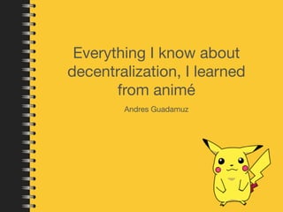 Everything I know about 
decentralization, I learned 
from animé 
Andres Guadamuz 
 