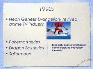 1990s 
• Neon Genesis Evangelion- revived 
anime TV industry 
• Pokemon series 
• Dragon Ball series 
• Sailormoon 
Extremely popular and heavily 
commercialized throughout 
the world 
 