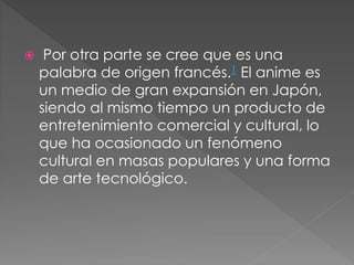  Por otra parte se cree que es una
palabra de origen francés.1 El anime es
un medio de gran expansión en Japón,
siendo al mismo tiempo un producto de
entretenimiento comercial y cultural, lo
que ha ocasionado un fenómeno
cultural en masas populares y una forma
de arte tecnológico.
 