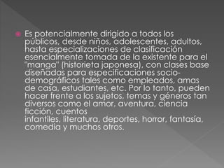  Es potencialmente dirigido a todos los
públicos, desde niños, adolescentes, adultos,
hasta especializaciones de clasificación
esencialmente tomada de la existente para el
"manga" (historieta japonesa), con clases base
diseñadas para especificaciones socio-
demográficos tales como empleados, amas
de casa, estudiantes, etc. Por lo tanto, pueden
hacer frente a los sujetos, temas y géneros tan
diversos como el amor, aventura, ciencia
ficción, cuentos
infantiles, literatura, deportes, horror, fantasía,
comedia y muchos otros.
 