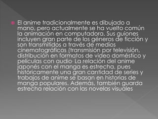  El anime tradicionalmente es dibujado a
mano, pero actualmente se ha vuelto común
la animación en computadora. Sus guiones
incluyen gran parte de los géneros de ficción y
son transmitidos a través de medios
cinematográficos (transmisión por televisión,
distribución en formatos de video doméstico y
películas con audio. La relación del anime
japonés con el manga es estrecha, pues
históricamente una gran cantidad de series y
trabajos de anime se basan en historias de
manga populares. Además, también guarda
estrecha relación con las novelas visuales
 