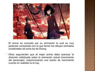 .
El anime es conocido por su animación la cual es muy
particular comparada con la que tienen los dibujos animados
occidentales tal como los de Disney.
Otros argumentan que el mejor anime debe acentuar la
dirección sofisticada sobre la animación actual (movimiento
del personaje), proporcionando una ilusión de movimiento
cuando en realidad no lo hay.
 