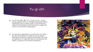 Yu-gi-oh!
 Yu-Gi-Oh! (遊☆戯☆王, Yū☆gi☆ō;?, lit.: «El rey
de los juegos»)4 es un manga creado por Kazuki
Takahashi, que ha dado lugar a una franquicia,
además de múltiples series de anime, juegos de
cartas y numerosos videojuegos.
 La «primera adaptación» al anime fue por parte
de Toei Animation en 1998, la cual no siguió
fielmente la versión original del manga. Tan solo
se realizaron 27 capítulos que nunca salieron de
Japón, ya que no tuvo buena recepción.
 