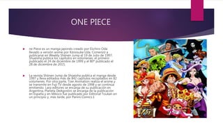 ONE PIECE
 ne Piece es un manga japonés creado por Eiichiro Oda
llevado a versión anime por Kōnosuke Uda. Comenzó a
publicarse en Weekly Shōnen Jump el 19 de Julio de 1997;
Shueisha publica los capítulos en volúmenes: el primero
publicado el 24 de diciembre de 1999 y el 80º publicado el
28 de diciembre de 2015.
 La revista Shōnen Jump de Shūeisha publica el manga desde
1997 y lleva editados más de 842 capítulos recopilados en 82
volúmenes. Por otra parte, Toei Animation realiza el anime y
se transmite en Fuji TV desde agosto de 1998 y se continúa
emitiendo. Larp editores se encarga de su publicación en
Argentina, Planeta DeAgostini se encarga de la publicación
en España y en México fue publicado por Editorial Toukan en
un principio y, más tarde, por Panini Comics.1
 