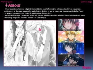 Dans les shônen, l'amour est généralement traité sous la forme d'un adolescent qui n'ose avouer ses
sentiments à la dame de ses pensées qu'il observe de loin, et qui se trouve par chance auprès d'elle. Parmi
ces œuvres, on pourra citer Pastel, School Rumble, Suzuka, I"s...
Dans les shōjo manga, l'accent est plutôt mis sur une relation, et sur les relations entre l'héroïne et ses amies
(et rivales). On pourra noter Lui ou rien ! ou C'était nous.
Premier page Dernier page
 