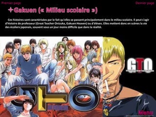 Ces histoires sont caractérisées par le fait qu'elles se passent principalement dans le milieu scolaire. Il peut s'agir
d'histoire de professeur (Great Teacher Onizuka, Gakuen Heaven) ou d'élèves. Elles mettent donc en scènes la vie
des écoliers japonais, souvent sous un jour moins difficile que dans la réalité.
Premier page Dernier page
 