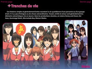 Ces histoires simples et généralement lentes racontent la vie quotidienne d'une personne ou d'un groupe
d'ami. Il n'y a pas d'intrigues ou de choses extraordinaires. Travail, amitié et amour sont généralement les
éléments scénaristiques mis en œuvre. Dans les productions récentes, on notera Honey and Clover, Koi
Kaze, Azumanga Daioh, Marmelade Boy, Maison Ikkoku.
Premier page Dernier page
 