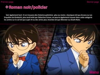 Voir également Suiri. Si on trouvera des histoires policières -plus ou moins- classiques tel que Arcana ou Les
Enquêtes de Kindaichi, plus tard imité par Détective Conan, on pourra également trouver dans cette catégorie
les anime sur le vol tel que Lupin III ou des séries plus récentes tel que Monster ou Death Note.
Premier page Dernier page
 