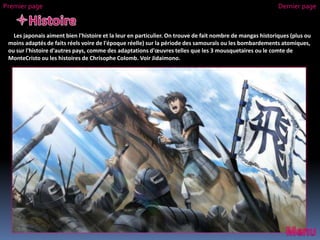 Les japonais aiment bien l'histoire et la leur en particulier. On trouve de fait nombre de mangas historiques (plus ou
moins adaptés de faits réels voire de l'époque réelle) sur la période des samouraïs ou les bombardements atomiques,
ou sur l'histoire d'autres pays, comme des adaptations d'œuvres telles que les 3 mousquetaires ou le comte de
MonteCristo ou les histoires de Chrisophe Colomb. Voir Jidaimono.
Premier page Dernier page
 