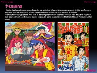 Moins classique et moins connu, la cuisine est un thème fréquent des mangas, souvent destiné aux femmes.
De jeunes gens s'affrontent au sein de concours pour accomplir leur rêve: devenir le meilleur
cuisinier/boulanger/pizzaiolo. Pour cela, ils doivent généralement créer de nouveaux plats (tous très originaux,
mais pas forcément à tester) pour séduire un jury. Un grand succès récent est Yakitate!! Japan. Voir aussi Mister
Ajikko
Premier page Dernier page
 