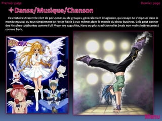 Ces histoires tracent le récit de personnes ou de groupes, généralement imaginaire, qui essaye de s'imposer dans le
monde musical ou tout simplement de rester fidèle à eux-mêmes dans le monde du show-business. Cela peut donner
des histoires touchantes comme Full Moon wo sagashite, Nana ou plus traditionnelles (mais non moins intéressantes)
comme Beck.
Premier page Dernier page
 