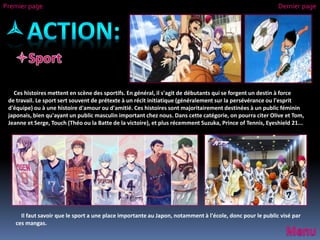Il faut savoir que le sport a une place importante au Japon, notamment à l'école, donc pour le public visé par
ces mangas.
Premier page Dernier page
Ces histoires mettent en scène des sportifs. En général, il s'agit de débutants qui se forgent un destin à force
de travail. Le sport sert souvent de prétexte à un récit initiatique (généralement sur la persévérance ou l'esprit
d'équipe) ou à une histoire d'amour ou d'amitié. Ces histoires sont majoritairement destinées à un public féminin
japonais, bien qu'ayant un public masculin important chez nous. Dans cette catégorie, on pourra citer Olive et Tom,
Jeanne et Serge, Touch (Théo ou la Batte de la victoire), et plus récemment Suzuka, Prince of Tennis, Eyeshield 21...
 