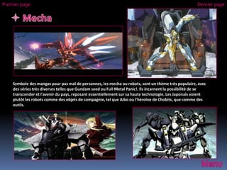 Symbole des mangas pour pas mal de personnes, les mecha ou robots, sont un thème très populaire, avec
des séries très diverses telles que Gundam seed ou Full Metal Panic!. Ils incarnent la possibilité de se
transcender et l'avenir du pays, reposant essentiellement sur sa haute technologie. Les Japonais voient
plutôt les robots comme des objets de compagnie, tel que Aibo ou l'héroïne de Chobits, que comme des
outils.
Premier page Dernier page
 