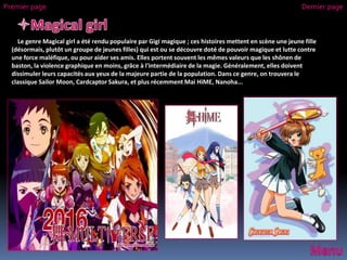 Le genre Magical girl a été rendu populaire par Gigi magique ; ces histoires mettent en scène une jeune fille
(désormais, plutôt un groupe de jeunes filles) qui est ou se découvre doté de pouvoir magique et lutte contre
une force maléfique, ou pour aider ses amis. Elles portent souvent les mêmes valeurs que les shônen de
baston, la violence graphique en moins, grâce à l'intermédiaire de la magie. Généralement, elles doivent
dissimuler leurs capacités aux yeux de la majeure partie de la population. Dans ce genre, on trouvera le
classique Sailor Moon, Cardcaptor Sakura, et plus récemment Mai HiME, Nanoha...
Premier page Dernier page
 