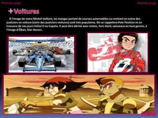 À l'image de notre Michel Vaillant, les mangas parlant de courses automobiles ou mettant en scène des
justiciers en voiture (voire des justiciers-voitures) sont très populaires. On se rappellera Pole Position et on
trouvera de nos jours Initial D ou Capeta. Il peut être dérivé avec motos, hors-bord, vaisseaux en tout genres, à
l'image d'Ōban, Star-Racers.
Premier page Dernier page
 