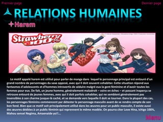 Le motif appelé harem est utilisé pour parler de manga dans lequel le personnage principal est entouré d'un
grand nombre de personnages du sexe opposé, avec qui il doit souvent cohabiter. Cette situation répond aux
fantasmes d'adolescents et d'hommes introvertis de séduire malgré eux la gent féminine et d'avoir toutes les
femmes pour eux. De fait, un jeune homme, généralement maladroit – voire en échec – et passant inaperçu se
retrouve entouré de jeunes femmes, avec qui il doit parfois cohabiter, qui ne semblent généralement pas
insensibles à son charme jusque-là caché, et se demande vers laquelle il doit se tourner. Dans la plupart des cas,
les personnages féminins commencent par détester le personnage masculin avant de se rendre compte de son
bon fond. Bien que ce motif soit principalement utilisé dans les œuvres pour un public masculin, il existe aussi
des œuvres dédiées à un public féminin qui reprennent le même modèle. On pourra citer Love Hina, Ichigo 100%,
Mahou sensei Negima, Amaenaide yo!!...
Premier page Dernier page
 