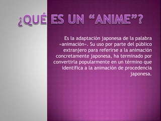 Es la adaptación japonesa de la palabra
«animación». Su uso por parte del público
extranjero para referirse a la animación
concretamente japonesa, ha terminado por
convertirla popularmente en un término que
identifica a la animación de procedencia
japonesa.
 