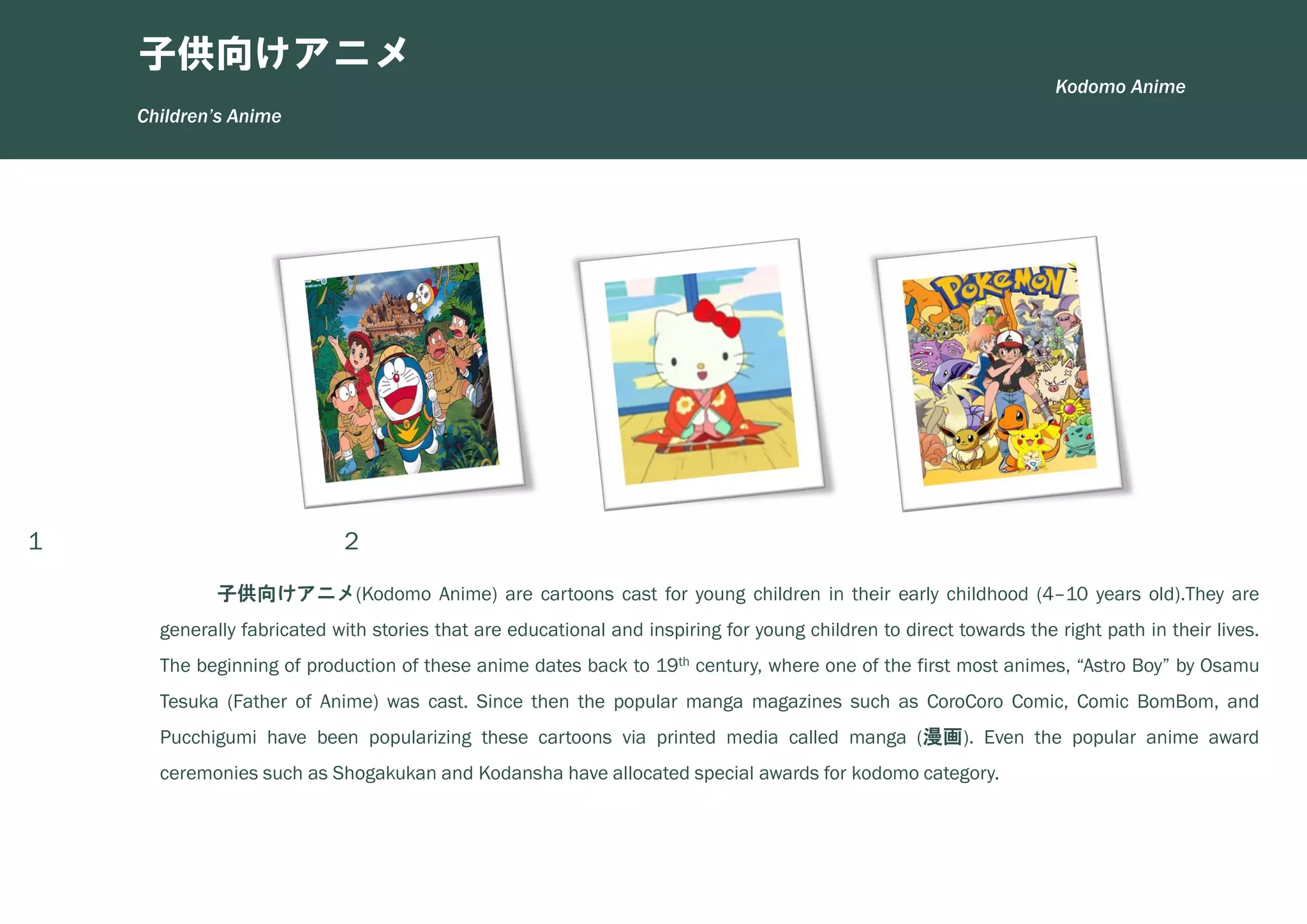 1 2 3
子供向けアニメ(Kodomo Anime) are cartoons cast for young children in their early childhood (4–10 years old).They are
generally fabricated with stories that are educational and inspiring for young children to direct towards the right path in their lives.
The beginning of production of these anime dates back to 19th century, where one of the first most animes, “Astro Boy” by Osamu
Tesuka (Father of Anime) was cast. Since then the popular manga magazines such as CoroCoro Comic, Comic BomBom, and
Pucchigumi have been popularizing these cartoons via printed media called manga (漫画). Even the popular anime award
ceremonies such as Shogakukan and Kodansha have allocated special awards for kodomo category.
Children’s Anime
子供向けアニメ
Kodomo Anime
 