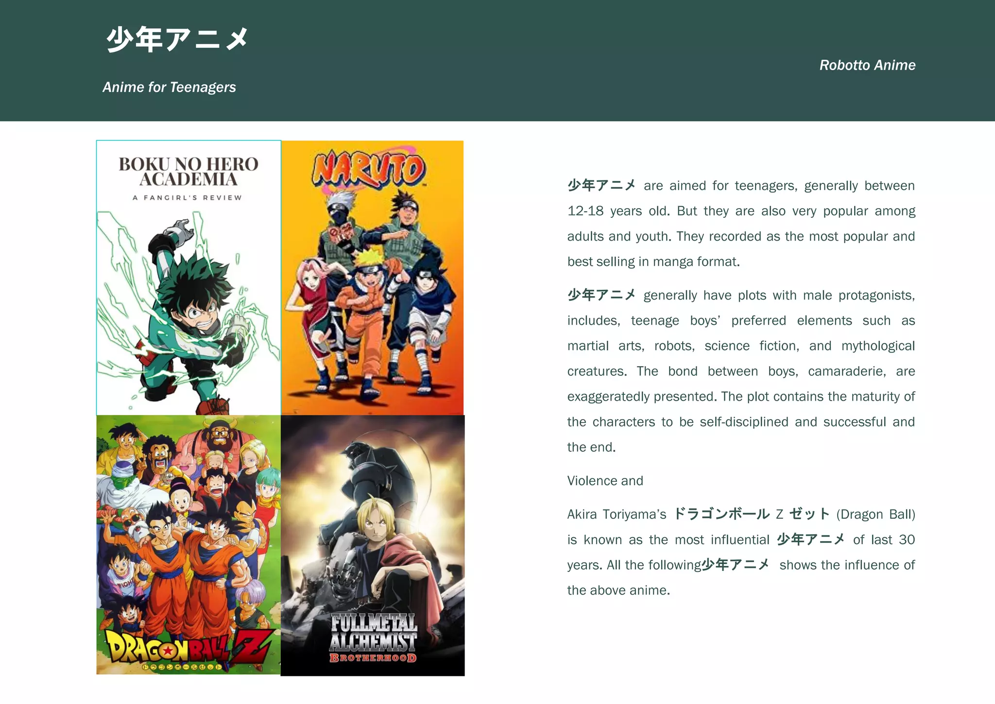 少年アニメ are aimed for teenagers, generally between
12-18 years old. But they are also very popular among
adults and youth. They recorded as the most popular and
best selling in manga format.
少年アニメ generally have plots with male protagonists,
includes, teenage boys’ preferred elements such as
martial arts, robots, science fiction, and mythological
creatures. The bond between boys, camaraderie, are
exaggeratedly presented. The plot contains the maturity of
the characters to be self-disciplined and successful and
the end.
Violence and
Akira Toriyama’s ドラゴンボール Z ゼット (Dragon Ball)
is known as the most influential 少年アニメ of last 30
years. All the following少年アニメ shows the influence of
the above anime.
少年アニメ
Anime for Teenagers
Robotto Anime
 
